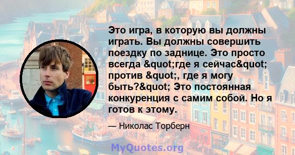 Это игра, в которую вы должны играть. Вы должны совершить поездку по заднице. Это просто всегда "где я сейчас" против ", где я могу быть?" Это постоянная конкуренция с самим собой. Но я готов к этому.