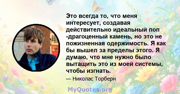 Это всегда то, что меня интересует, создавая действительно идеальный поп -драгоценный камень, но это не пожизненная одержимость. Я как бы вышел за пределы этого. Я думаю, что мне нужно было вытащить это из моей системы, 