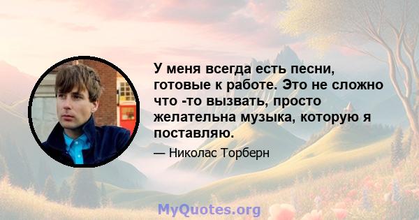 У меня всегда есть песни, готовые к работе. Это не сложно что -то вызвать, просто желательна музыка, которую я поставляю.