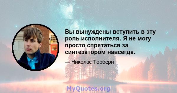 Вы вынуждены вступить в эту роль исполнителя. Я не могу просто спрятаться за синтезатором навсегда.