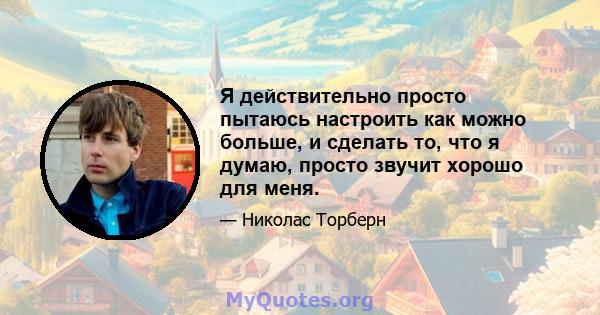 Я действительно просто пытаюсь настроить как можно больше, и сделать то, что я думаю, просто звучит хорошо для меня.