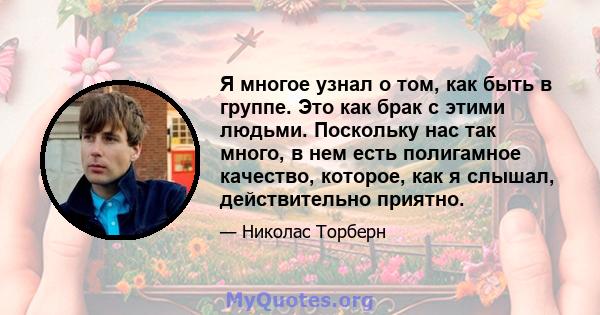 Я многое узнал о том, как быть в группе. Это как брак с этими людьми. Поскольку нас так много, в нем есть полигамное качество, которое, как я слышал, действительно приятно.