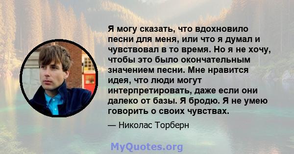 Я могу сказать, что вдохновило песни для меня, или что я думал и чувствовал в то время. Но я не хочу, чтобы это было окончательным значением песни. Мне нравится идея, что люди могут интерпретировать, даже если они