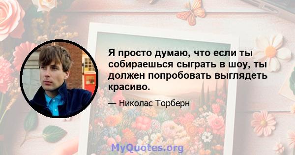 Я просто думаю, что если ты собираешься сыграть в шоу, ты должен попробовать выглядеть красиво.