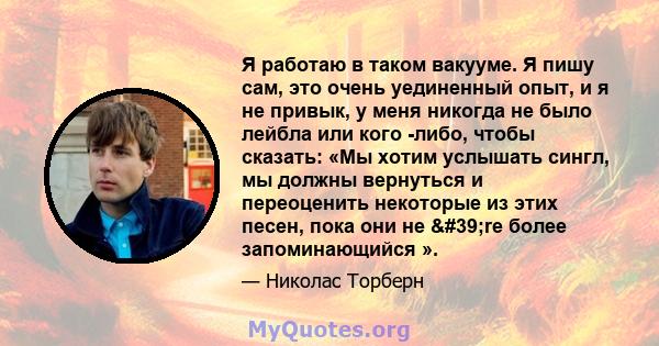 Я работаю в таком вакууме. Я пишу сам, это очень уединенный опыт, и я не привык, у меня никогда не было лейбла или кого -либо, чтобы сказать: «Мы хотим услышать сингл, мы должны вернуться и переоценить некоторые из этих 