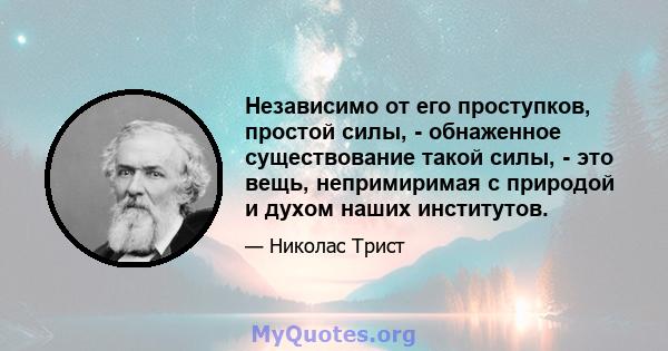 Независимо от его проступков, простой силы, - обнаженное существование такой силы, - это вещь, непримиримая с природой и духом наших институтов.