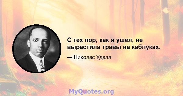 С тех пор, как я ушел, не вырастила травы на каблуках.