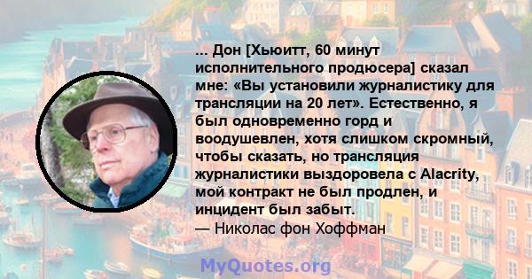 ... Дон [Хьюитт, 60 минут исполнительного продюсера] сказал мне: «Вы установили журналистику для трансляции на 20 лет». Естественно, я был одновременно горд и воодушевлен, хотя слишком скромный, чтобы сказать, но