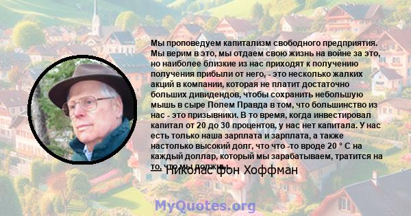 Мы проповедуем капитализм свободного предприятия. Мы верим в это, мы отдаем свою жизнь на войне за это, но наиболее близкие из нас приходят к получению получения прибыли от него, - это несколько жалких акций в компании, 