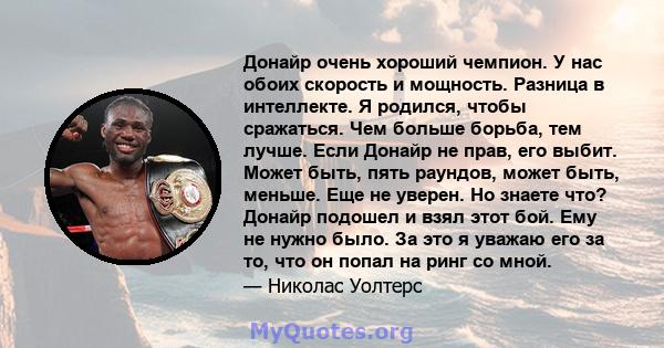 Донайр очень хороший чемпион. У нас обоих скорость и мощность. Разница в интеллекте. Я родился, чтобы сражаться. Чем больше борьба, тем лучше. Если Донайр не прав, его выбит. Может быть, пять раундов, может быть,