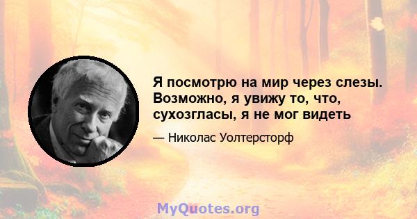 Я посмотрю на мир через слезы. Возможно, я увижу то, что, сухозгласы, я не мог видеть