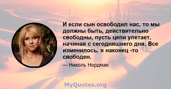 И если сын освободил нас, то мы должны быть, действительно свободны, пусть цепи улетает, начиная с сегодняшнего дня. Все изменилось, я наконец -то свободен.