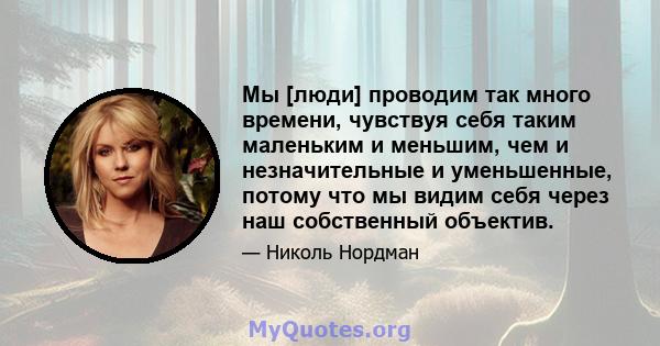 Мы [люди] проводим так много времени, чувствуя себя таким маленьким и меньшим, чем и незначительные и уменьшенные, потому что мы видим себя через наш собственный объектив.