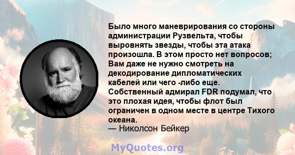 Было много маневрирования со стороны администрации Рузвельта, чтобы выровнять звезды, чтобы эта атака произошла. В этом просто нет вопросов; Вам даже не нужно смотреть на декодирование дипломатических кабелей или чего