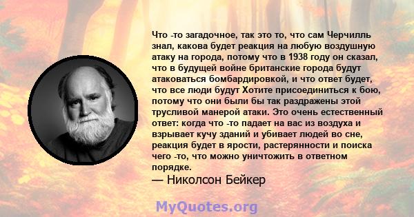 Что -то загадочное, так это то, что сам Черчилль знал, какова будет реакция на любую воздушную атаку на города, потому что в 1938 году он сказал, что в будущей войне британские города будут атаковаться бомбардировкой, и 