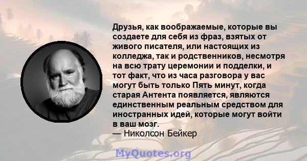 Друзья, как воображаемые, которые вы создаете для себя из фраз, взятых от живого писателя, или настоящих из колледжа, так и родственников, несмотря на всю трату церемонии и подделки, и тот факт, что из часа разговора у