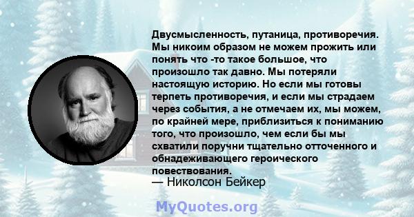 Двусмысленность, путаница, противоречия. Мы никоим образом не можем прожить или понять что -то такое большое, что произошло так давно. Мы потеряли настоящую историю. Но если мы готовы терпеть противоречия, и если мы