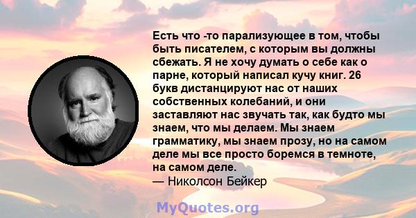 Есть что -то парализующее в том, чтобы быть писателем, с которым вы должны сбежать. Я не хочу думать о себе как о парне, который написал кучу книг. 26 букв дистанцируют нас от наших собственных колебаний, и они