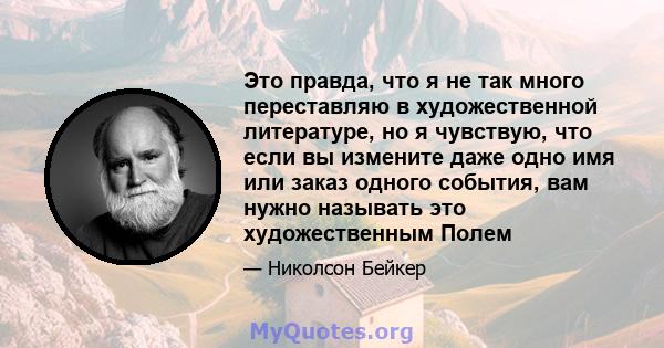 Это правда, что я не так много переставляю в художественной литературе, но я чувствую, что если вы измените даже одно имя или заказ одного события, вам нужно называть это художественным Полем