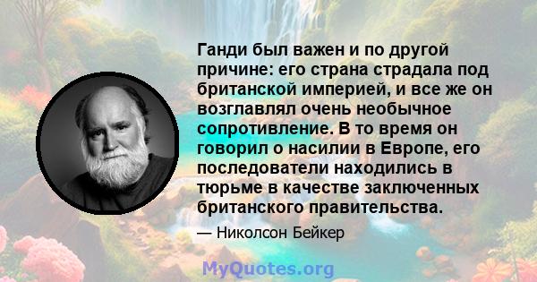 Ганди был важен и по другой причине: его страна страдала под британской империей, и все же он возглавлял очень необычное сопротивление. В то время он говорил о насилии в Европе, его последователи находились в тюрьме в