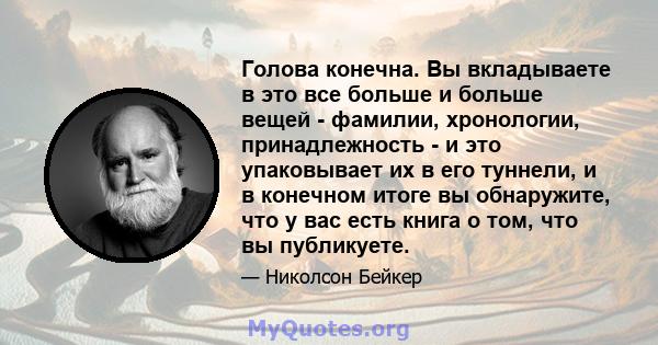 Голова конечна. Вы вкладываете в это все больше и больше вещей - фамилии, хронологии, принадлежность - и это упаковывает их в его туннели, и в конечном итоге вы обнаружите, что у вас есть книга о том, что вы публикуете.