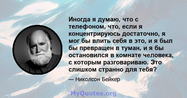 Иногда я думаю, что с телефоном, что, если я концентрируюсь достаточно, я мог бы влить себя в это, и я был бы превращен в туман, и я бы остановился в комнате человека, с которым разговариваю. Это слишком странно для