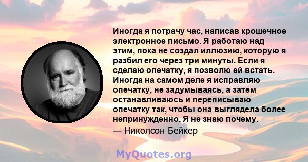 Иногда я потрачу час, написав крошечное электронное письмо. Я работаю над этим, пока не создал иллюзию, которую я разбил его через три минуты. Если я сделаю опечатку, я позволю ей встать. Иногда на самом деле я