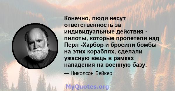 Конечно, люди несут ответственность за индивидуальные действия - пилоты, которые пролетели над Перл -Харбор и бросили бомбы на этих кораблях, сделали ужасную вещь в рамках нападения на военную базу.