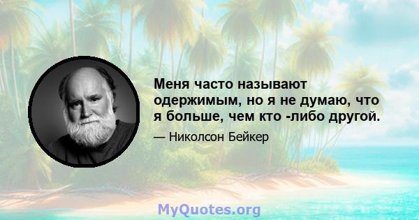 Меня часто называют одержимым, но я не думаю, что я больше, чем кто -либо другой.