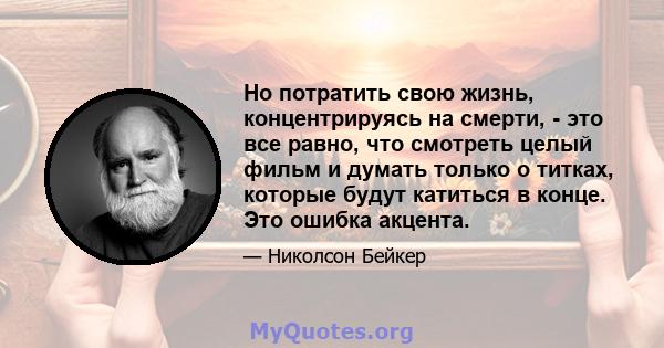 Но потратить свою жизнь, концентрируясь на смерти, - это все равно, что смотреть целый фильм и думать только о титках, которые будут катиться в конце. Это ошибка акцента.