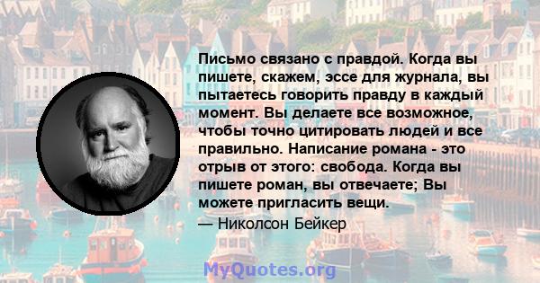 Письмо связано с правдой. Когда вы пишете, скажем, эссе для журнала, вы пытаетесь говорить правду в каждый момент. Вы делаете все возможное, чтобы точно цитировать людей и все правильно. Написание романа - это отрыв от