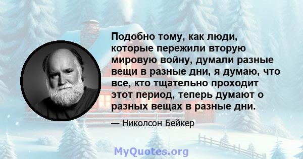 Подобно тому, как люди, которые пережили вторую мировую войну, думали разные вещи в разные дни, я думаю, что все, кто тщательно проходит этот период, теперь думают о разных вещах в разные дни.