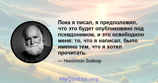 Пока я писал, я предположил, что это будет опубликовано под псевдонимом, и это освободило меня: то, что я написал, было именно тем, что я хотел прочитать.