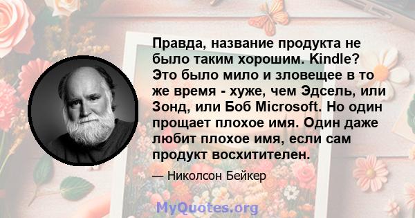 Правда, название продукта не было таким хорошим. Kindle? Это было мило и зловещее в то же время - хуже, чем Эдсель, или Зонд, или Боб Microsoft. Но один прощает плохое имя. Один даже любит плохое имя, если сам продукт