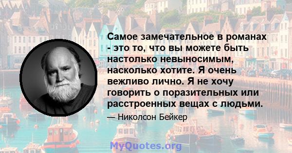 Самое замечательное в романах - это то, что вы можете быть настолько невыносимым, насколько хотите. Я очень вежливо лично. Я не хочу говорить о поразительных или расстроенных вещах с людьми.