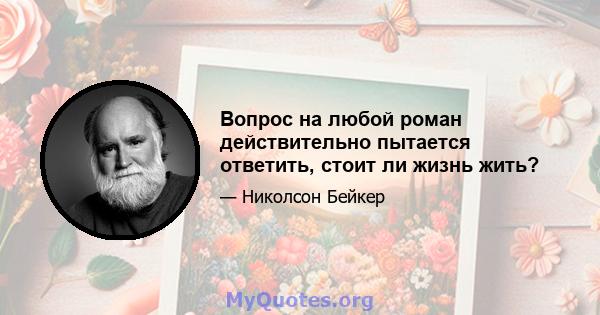 Вопрос на любой роман действительно пытается ответить, стоит ли жизнь жить?