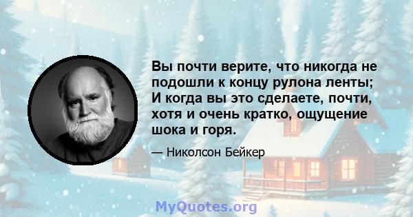 Вы почти верите, что никогда не подошли к концу рулона ленты; И когда вы это сделаете, почти, хотя и очень кратко, ощущение шока и горя.