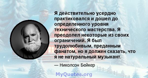 Я действительно усердно практиковался и дошел до определенного уровня технического мастерства. Я преодолел некоторые из своих ограничений. Я был трудолюбивым, преданным фанатом, но я должен сказать, что я не натуральный 