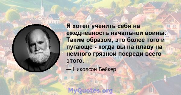 Я хотел ученить себя на ежедневность начальной войны. Таким образом, это более того и пугающе - когда вы на плаву на немного грязной посреди всего этого.