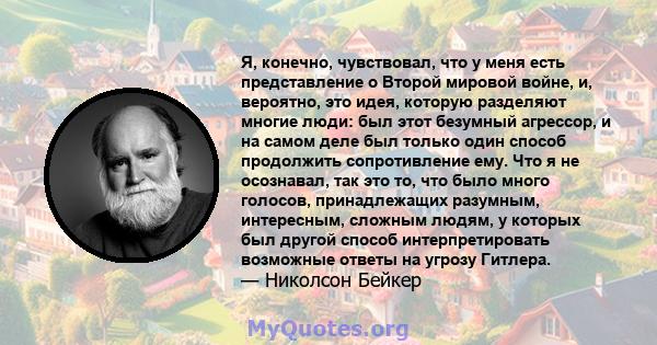 Я, конечно, чувствовал, что у меня есть представление о Второй мировой войне, и, вероятно, это идея, которую разделяют многие люди: был этот безумный агрессор, и на самом деле был только один способ продолжить