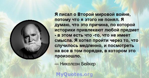 Я писал о Второй мировой войне, потому что я этого не понял. Я думаю, что это причина, по которой историки привлекают любой предмет - в этом есть что -то, что не имеет смысла. Я хотел пройти через то, что случилось