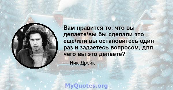 Вам нравится то, что вы делаете/вы бы сделали это еще/или вы остановитесь один раз и задаетесь вопросом, для чего вы это делаете?