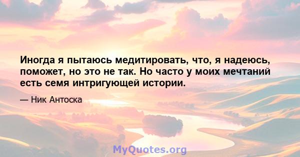 Иногда я пытаюсь медитировать, что, я надеюсь, поможет, но это не так. Но часто у моих мечтаний есть семя интригующей истории.