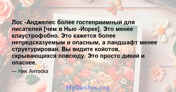 Лос -Анджелес более гостеприимный для писателей [чем в Нью -Йорке]. Это менее клаустрофобно. Это кажется более непредсказуемым и опасным, а ландшафт менее структурирован. Вы видите койотов, скрывающихся повсюду. Это