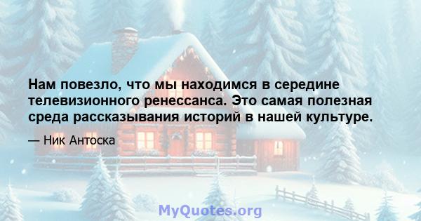 Нам повезло, что мы находимся в середине телевизионного ренессанса. Это самая полезная среда рассказывания историй в нашей культуре.