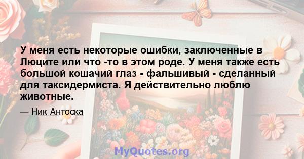 У меня есть некоторые ошибки, заключенные в Люците или что -то в этом роде. У меня также есть большой кошачий глаз - фальшивый - сделанный для таксидермиста. Я действительно люблю животные.