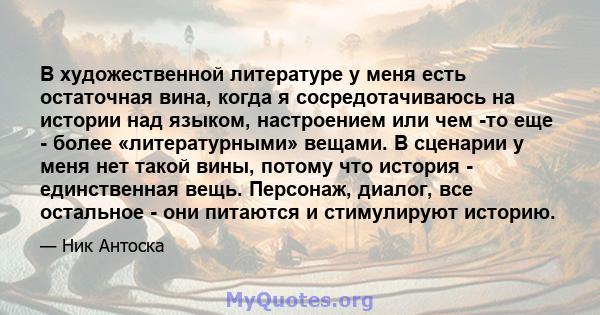 В художественной литературе у меня есть остаточная вина, когда я сосредотачиваюсь на истории над языком, настроением или чем -то еще - более «литературными» вещами. В сценарии у меня нет такой вины, потому что история - 