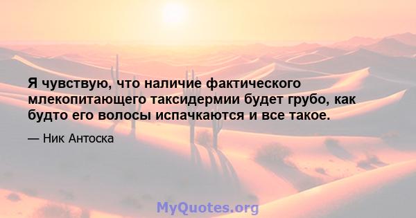 Я чувствую, что наличие фактического млекопитающего таксидермии будет грубо, как будто его волосы испачкаются и все такое.