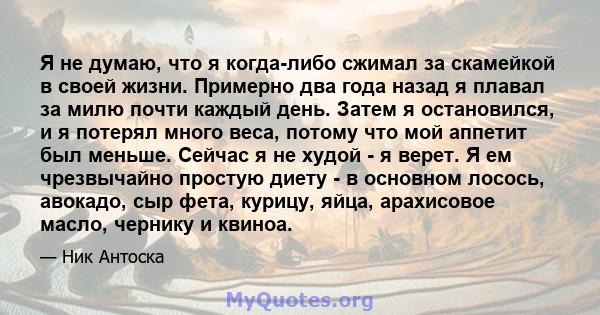 Я не думаю, что я когда-либо сжимал за скамейкой в ​​своей жизни. Примерно два года назад я плавал за милю почти каждый день. Затем я остановился, и я потерял много веса, потому что мой аппетит был меньше. Сейчас я не