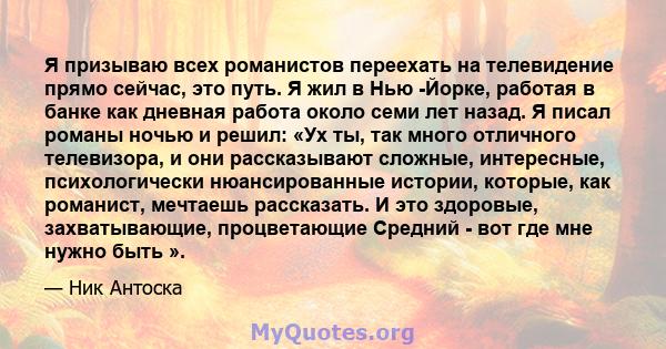 Я призываю всех романистов переехать на телевидение прямо сейчас, это путь. Я жил в Нью -Йорке, работая в банке как дневная работа около семи лет назад. Я писал романы ночью и решил: «Ух ты, так много отличного